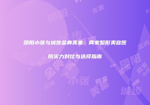 邵阳小张与城步金典美集：两家整形美容医院实力对比与选择指南