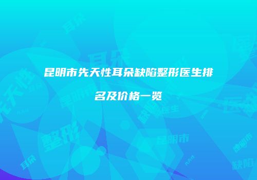 昆明市先天性耳朵缺陷整形医生排名及价格一览