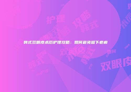韩式双眼皮术后护理攻略：如何避免留下疤痕