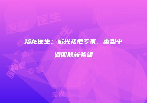 杨龙医生：彩光祛疤专家，重塑平滑肌肤新希望