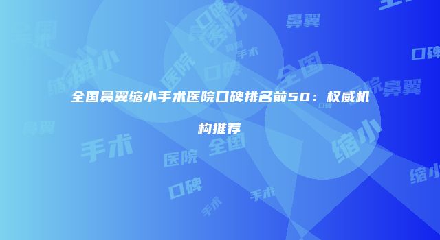全国鼻翼缩小手术医院口碑排名前50：权威机构推荐