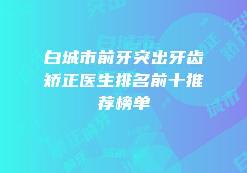 白城市前牙突出牙齿矫正医生排名前十推荐榜单