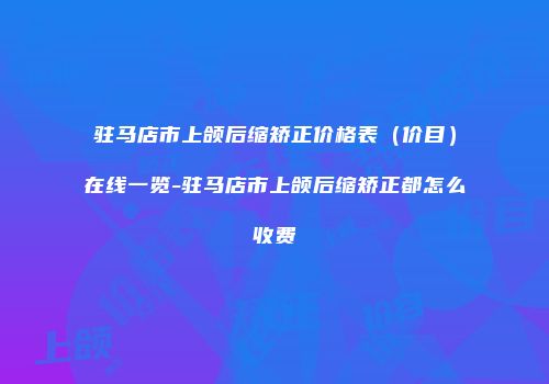 驻马店市上颌后缩矫正价格表（价目）在线一览-驻马店市上颌后缩矫正都怎么收费