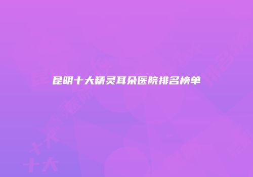 昆明十大精灵耳朵医院排名榜单
