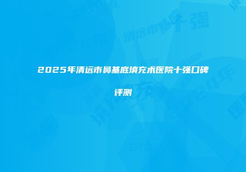 2025年清远市鼻基底填充术医院十强口碑评测