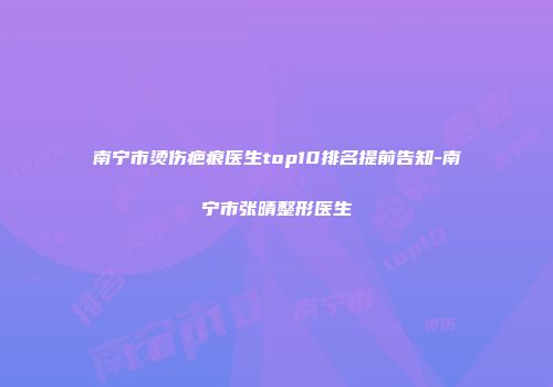 南宁市烫伤疤痕医生top10排名提前告知-南宁市张晴整形医生