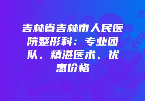吉林省吉林市人民医院整形科：专业团队、精湛医术、优惠价格