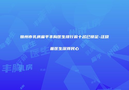 锦州市乳房扁平丰胸医生排行前十名已锁定-汪晓蕾医生深得民心
