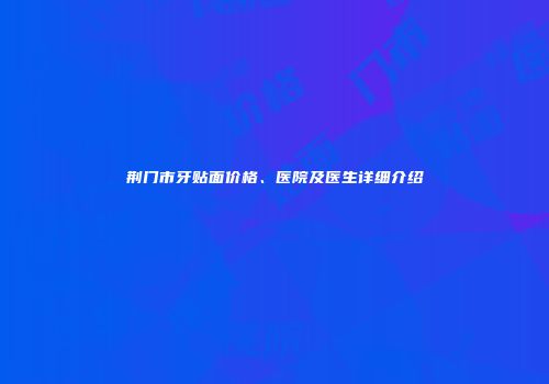 荆门市牙贴面价格、医院及医生详细介绍