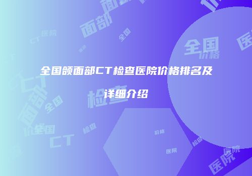 全国颌面部CT检查医院价格排名及详细介绍