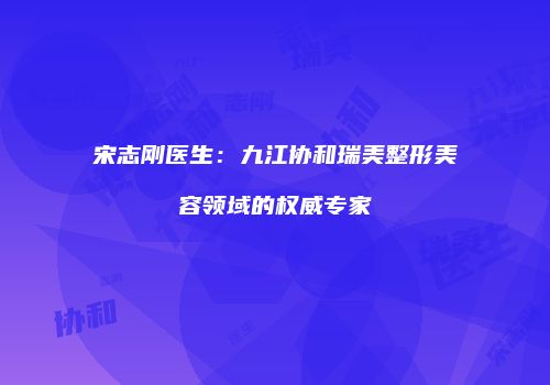 宋志刚医生：九江协和瑞美整形美容领域的权威专家