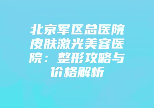 北京军区总医院皮肤激光美容医院：整形攻略与价格解析