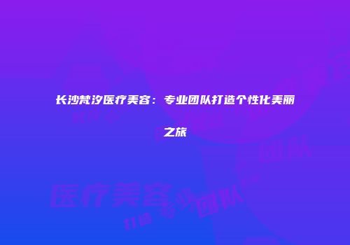 长沙梵汐医疗美容：专业团队打造个性化美丽之旅