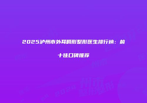 2025泸州市外耳畸形整形医生排行榜：前十佳口碑推荐