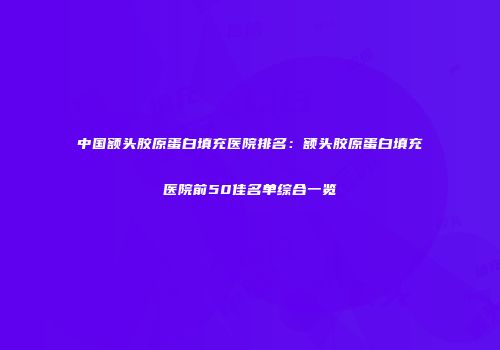 中国额头胶原蛋白填充医院排名：额头胶原蛋白填充医院前50佳名单综合一览