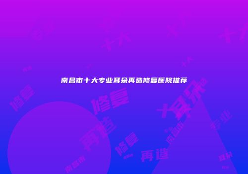 南昌市十大专业耳朵再造修复医院推荐