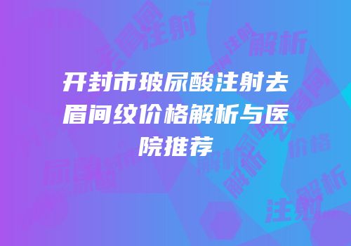 开封市玻尿酸注射去眉间纹价格解析与医院推荐