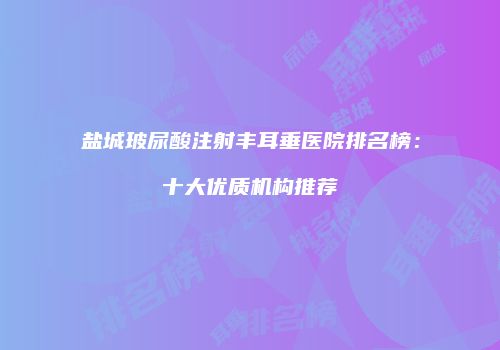 盐城玻尿酸注射丰耳垂医院排名榜：十大优质机构推荐