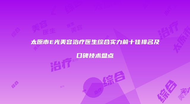 太原市E光美容治疗医生综合实力前十佳排名及口碑技术盘点