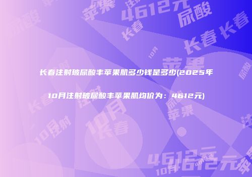 长春注射玻尿酸丰苹果肌多少钱是多少(2025年10月注射玻尿酸丰苹果肌均价为：4612元)