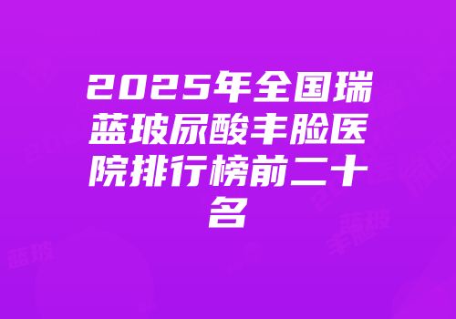 2025年全国瑞蓝玻尿酸丰脸医院排行榜前二十名