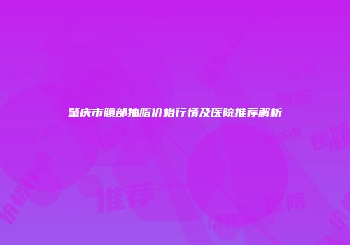 肇庆市腹部抽脂价格行情及医院推荐解析
