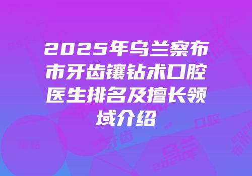 2025年乌兰察布市牙齿镶钻术口腔医生排名及擅长领域介绍
