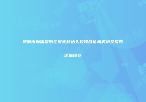 河源市自体脂肪注射去除抬头纹项目价格解析及医院医生推荐