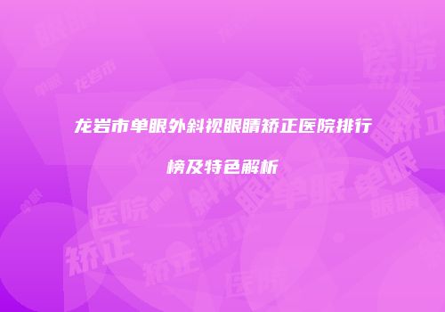 龙岩市单眼外斜视眼睛矫正医院排行榜及特色解析