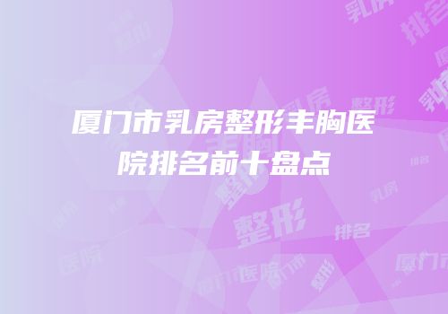 厦门市乳房整形丰胸医院排名前十盘点