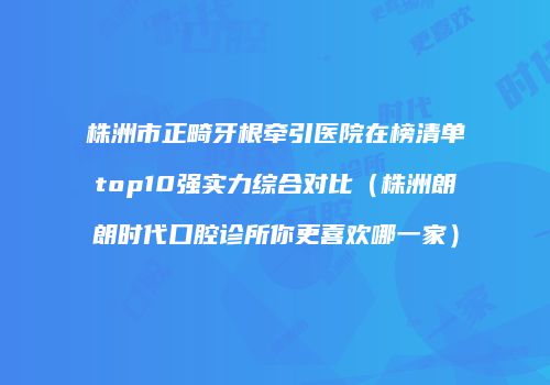 株洲市正畸牙根牵引医院在榜清单top10强实力综合对比（株洲朗朗时代口腔诊所你更喜欢哪一家）