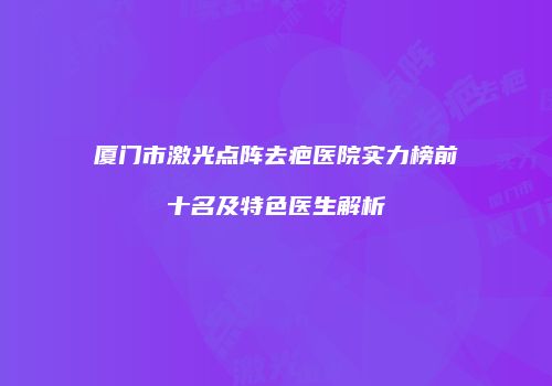 厦门市激光点阵去疤医院实力榜前十名及特色医生解析