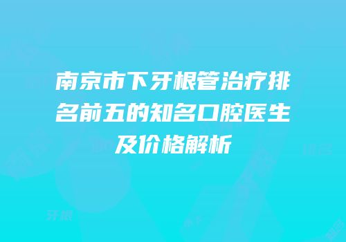 南京市下牙根管治疗排名前五的知名口腔医生及价格解析