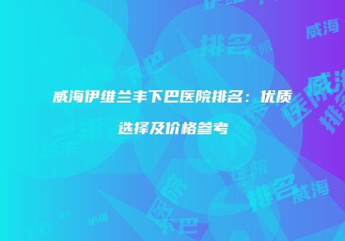 威海伊维兰丰下巴医院排名：优质选择及价格参考