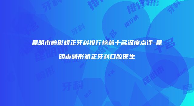 昆明市畸形矫正牙科排行榜前十名深度点评-昆明市畸形矫正牙科口腔医生