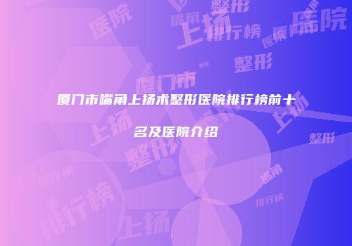 厦门市嘴角上扬术整形医院排行榜前十名及医院介绍