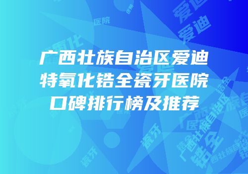 广西壮族自治区爱迪特氧化锆全瓷牙医院口碑排行榜及推荐