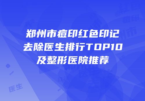 郑州市痘印红色印记去除医生排行TOP10及整形医院推荐