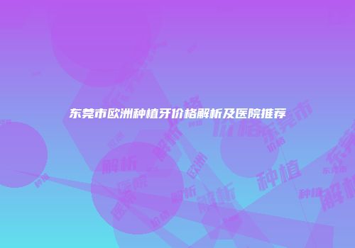 东莞市欧洲种植牙价格解析及医院推荐