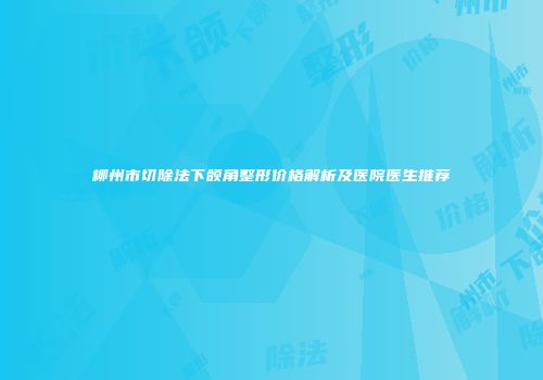 柳州市切除法下颌角整形价格解析及医院医生推荐