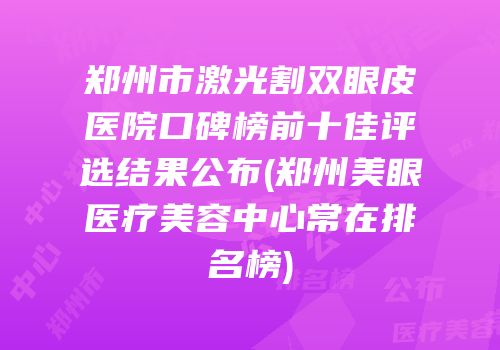 郑州市激光割双眼皮医院口碑榜前十佳评选结果公布(郑州美眼医疗美容中心常在排名榜)