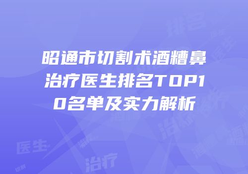 昭通市切割术酒糟鼻治疗医生排名TOP10名单及实力解析
