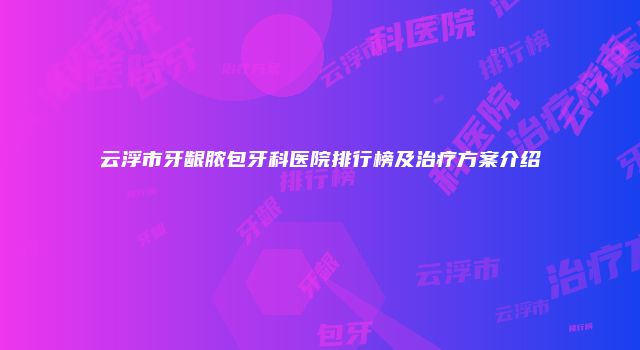 云浮市牙龈脓包牙科医院排行榜及治疗方案介绍