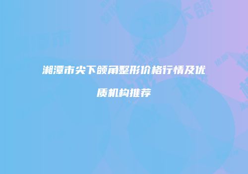 湘潭市尖下颌角整形价格行情及优质机构推荐