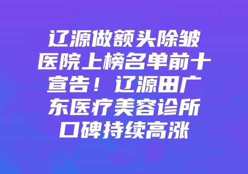 辽源做额头除皱医院上榜名单前十宣告！辽源田广东医疗美容诊所口碑持续高涨