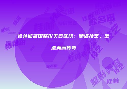 桂林熊名田整形美容医院：精湛技艺，塑造美丽传奇