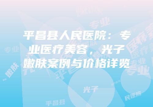 平昌县人民医院：专业医疗美容，光子嫩肤案例与价格详览