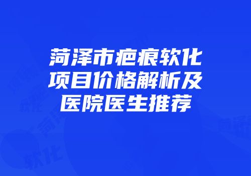 菏泽市疤痕软化项目价格解析及医院医生推荐