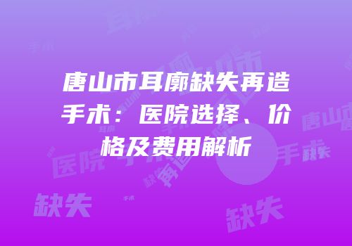 唐山市耳廓缺失再造手术：医院选择、价格及费用解析