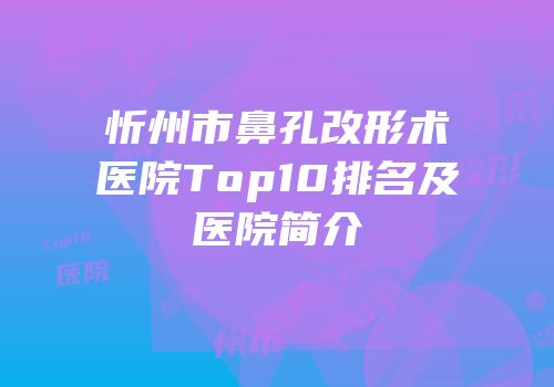 忻州市鼻孔改形术医院Top10排名及医院简介